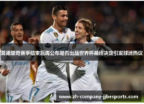 莫德里奇赛季结束后再公布是否出战世界杯最终决定引发球迷热议